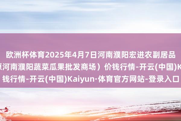欧洲杯体育2025年4月7日河南濮阳宏进农副居品批发商场有限公司（原河南濮阳蔬菜瓜果批发商场）价钱行情-开云(中国)Kaiyun·体育官方网站-登录入口