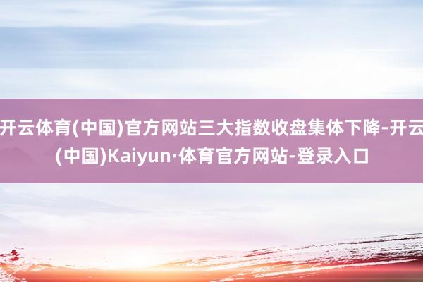 开云体育(中国)官方网站三大指数收盘集体下降-开云(中国)Kaiyun·体育官方网站-登录入口