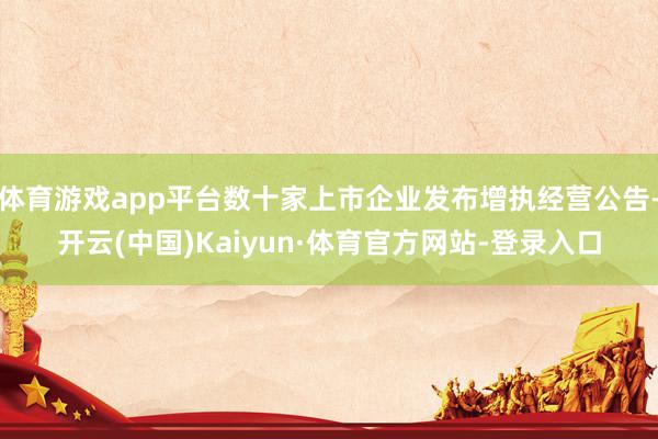 体育游戏app平台数十家上市企业发布增执经营公告-开云(中国)Kaiyun·体育官方网站-登录入口