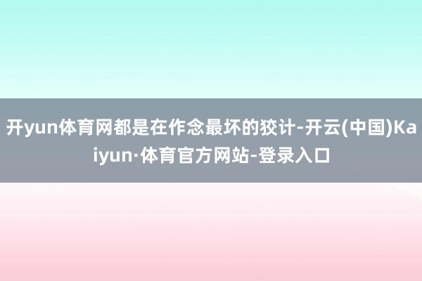 开yun体育网都是在作念最坏的狡计-开云(中国)Kaiyun·体育官方网站-登录入口
