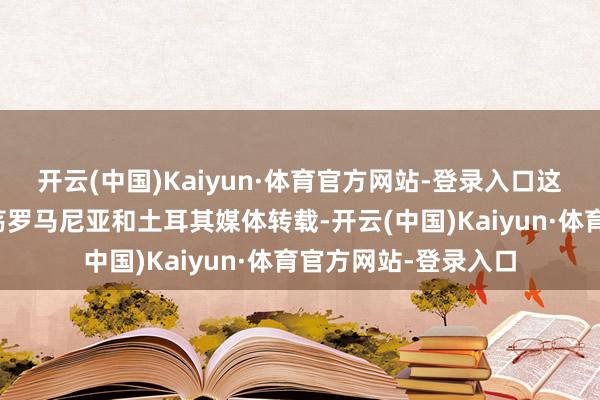 开云(中国)Kaiyun·体育官方网站-登录入口这则音问如故得回浩荡罗马尼亚和土耳其媒体转载-开云(中国)Kaiyun·体育官方网站-登录入口