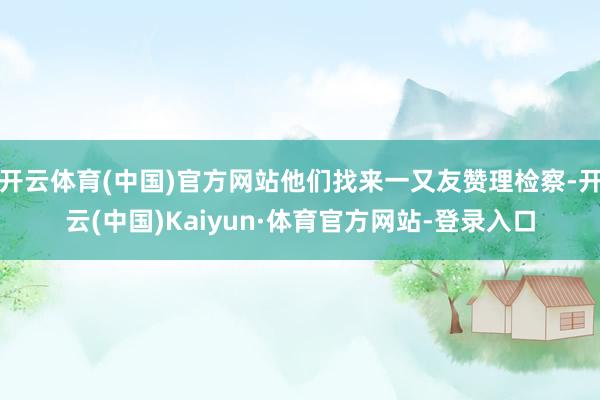 开云体育(中国)官方网站他们找来一又友赞理检察-开云(中国)Kaiyun·体育官方网站-登录入口