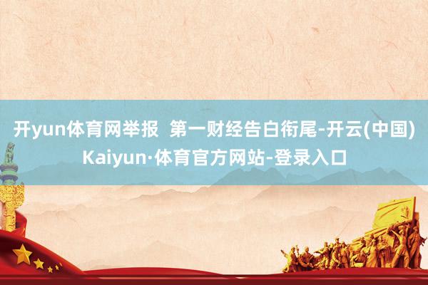 开yun体育网举报  第一财经告白衔尾-开云(中国)Kaiyun·体育官方网站-登录入口