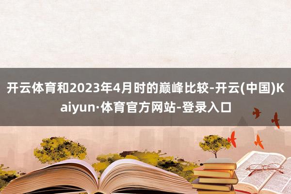 开云体育和2023年4月时的巅峰比较-开云(中国)Kaiyun·体育官方网站-登录入口