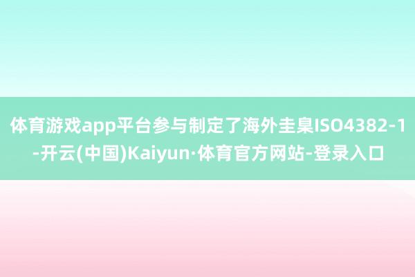 体育游戏app平台参与制定了海外圭臬ISO4382-1-开云(中国)Kaiyun·体育官方网站-登录入口