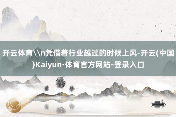 开云体育\n凭借着行业越过的时候上风-开云(中国)Kaiyun·体育官方网站-登录入口